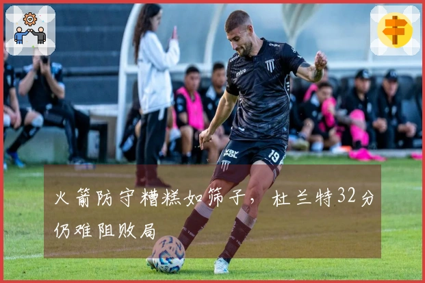 火箭防守糟糕如筛子，杜兰特32分仍难阻败局
