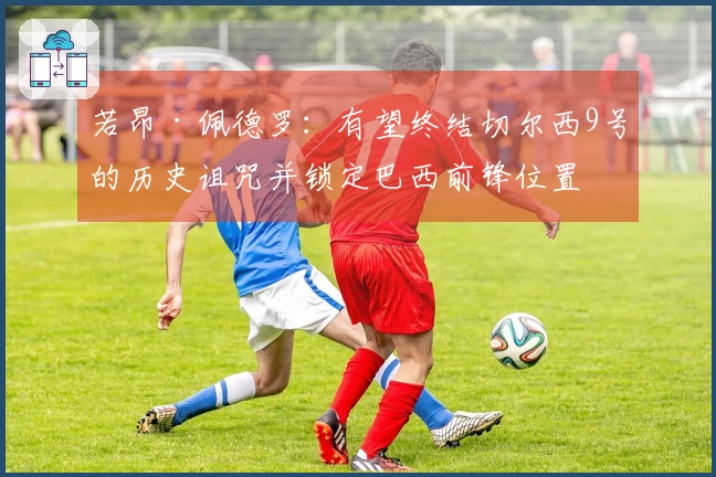 若昂·佩德罗：有望终结切尔西9号的历史诅咒并锁定巴西前锋位置