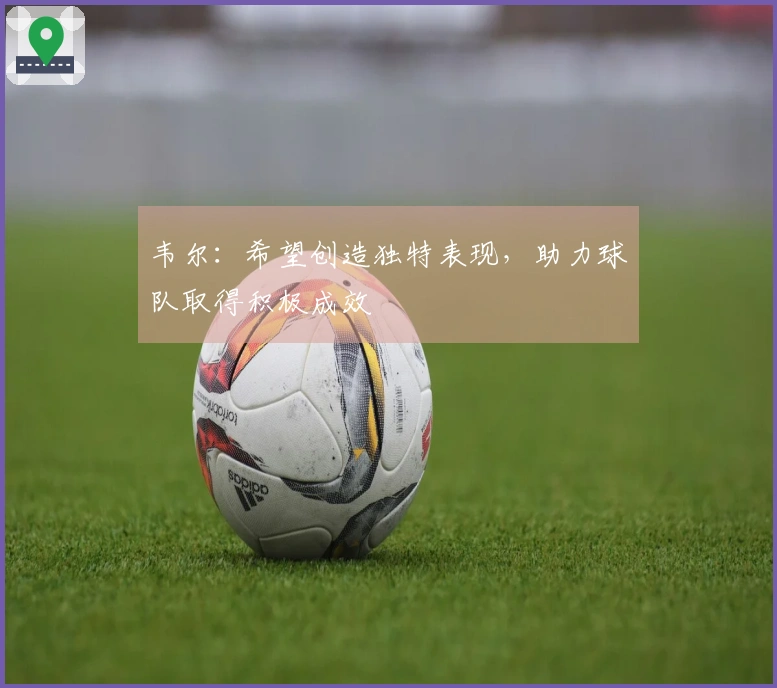 韦尔：希望创造独特表现，助力球队取得积极成效