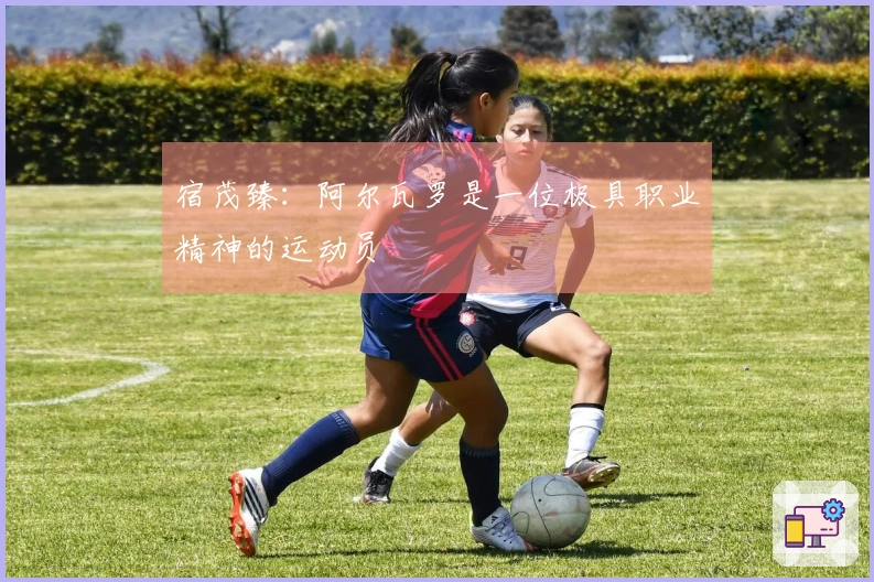 宿茂臻：阿尔瓦罗是一位极具职业精神的运动员