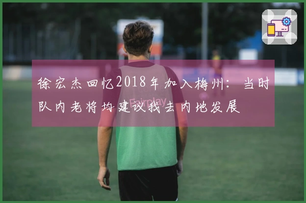 徐宏杰回忆2018年加入梅州：当时队内老将均建议我去内地发展