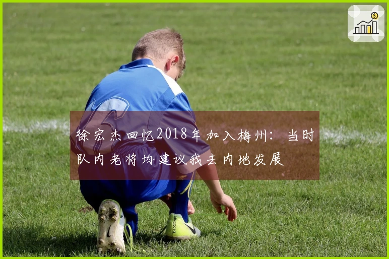 徐宏杰回忆2018年加入梅州：当时队内老将均建议我去内地发展