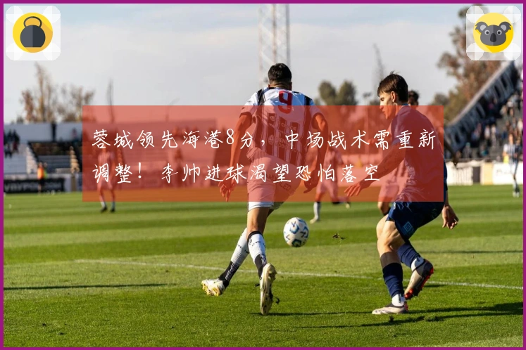 蓉城领先海港8分，中场战术需重新调整！李帅进球渴望恐怕落空
