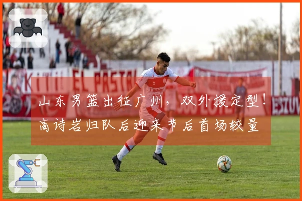 山东男篮出征广州，双外援定型！高诗岩归队后迎来节后首场较量