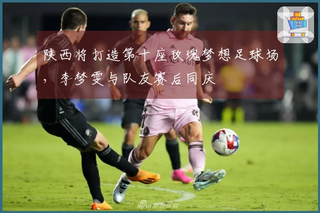 陕西将打造第十座玫瑰梦想足球场，李梦雯与队友赛后同庆