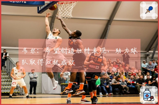 韦尔：希望创造独特表现，助力球队取得积极成效