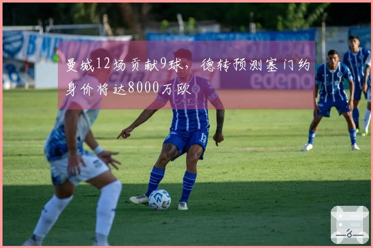 曼城12场贡献9球，德转预测塞门约身价将达8000万欧
