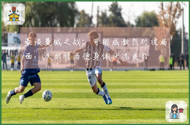 豪谈曼城之战：可能成激烈对攻局面，沃尔特马德身体状况良好