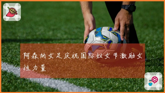 阿森纳女足庆祝国际妇女节激励女性力量